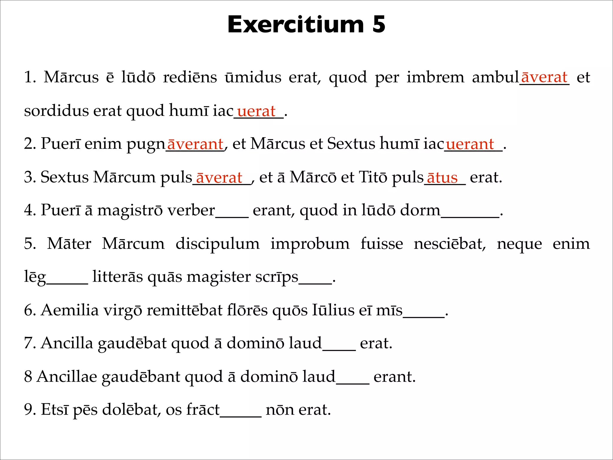 Exercitium 5
1. Mārcus ē lūdō rediēns ūmidus erat, quod per imbrem ambul______ et
sordidus erat quod humī iac______.
2. Puerī enim pugn_______, et Mārcus et Sextus humī iac_______.
3. Sextus Mārcum puls_______, et ā Mārcō et Titō puls_____ erat.
4. Puerī ā magistrō verber____ erant, quod in lūdō dorm_______.
5. Māter Mārcum discipulum improbum fuisse nesciēbat, neque enim
lēg_____ litterās quās magister scrīps____.
6. Aemilia virgō remittēbat ﬂōrēs quōs Iūlius eī mīs_____.
7. Ancilla gaudēbat quod ā dominō laud____ erat.
8 Ancillae gaudēbant quod ā dominō laud____ erant.
9. Etsī pēs dolēbat, os frāct_____ nōn erat.
āverat
uerat
āverant uerant
āverat ātus
 