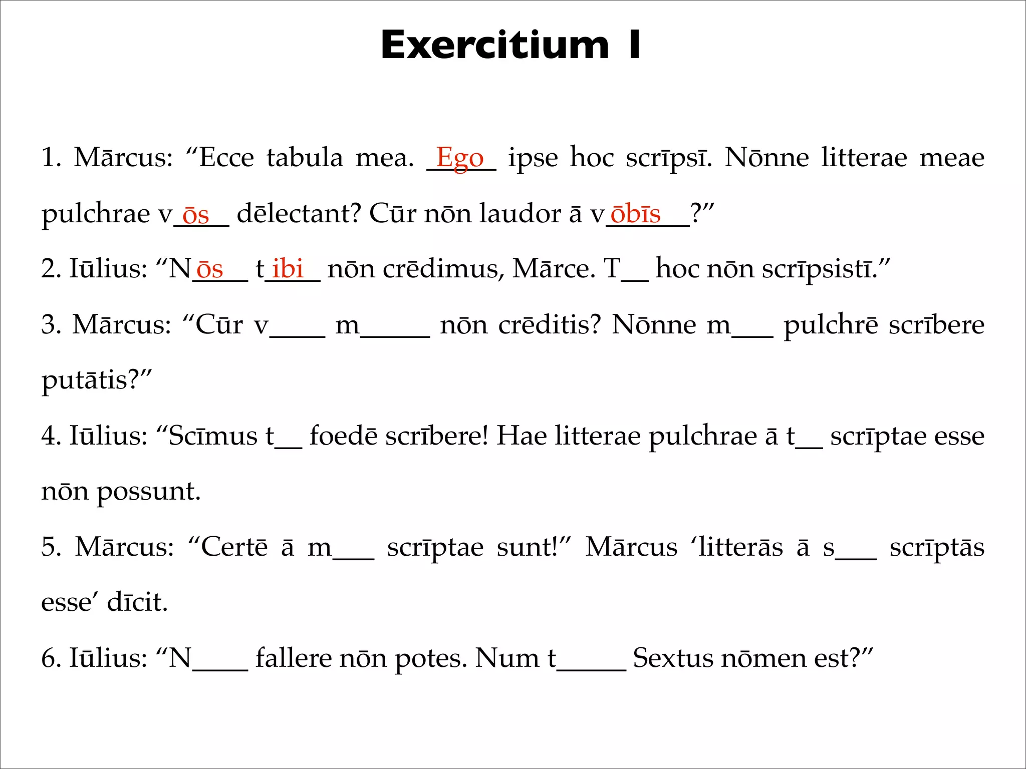 Exercitium 1
1. Mārcus: “Ecce tabula mea. _____ ipse hoc scrīpsī. Nōnne litterae meae
pulchrae v____ dēlectant? Cūr nōn laudor ā v______?”
2. Iūlius: “N____ t____ nōn crēdimus, Mārce. T__ hoc nōn scrīpsistī.”
3. Mārcus: “Cūr v____ m_____ nōn crēditis? Nōnne m___ pulchrē scrībere
putātis?”
4. Iūlius: “Scīmus t__ foedē scrībere! Hae litterae pulchrae ā t__ scrīptae esse
nōn possunt.
5. Mārcus: “Certē ā m___ scrīptae sunt!” Mārcus ‘litterās ā s___ scrīptās
esse’ dīcit.
6. Iūlius: “N____ fallere nōn potes. Num t_____ Sextus nōmen est?”
Ego
ōs ōbīs
ōs ibi
 
