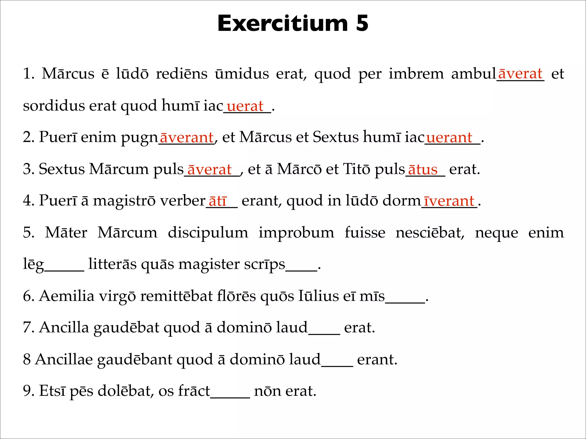 Exercitium 5
1. Mārcus ē lūdō rediēns ūmidus erat, quod per imbrem ambul______ et
sordidus erat quod humī iac______.
2. Puerī enim pugn_______, et Mārcus et Sextus humī iac_______.
3. Sextus Mārcum puls_______, et ā Mārcō et Titō puls_____ erat.
4. Puerī ā magistrō verber____ erant, quod in lūdō dorm_______.
5. Māter Mārcum discipulum improbum fuisse nesciēbat, neque enim
lēg_____ litterās quās magister scrīps____.
6. Aemilia virgō remittēbat ﬂōrēs quōs Iūlius eī mīs_____.
7. Ancilla gaudēbat quod ā dominō laud____ erat.
8 Ancillae gaudēbant quod ā dominō laud____ erant.
9. Etsī pēs dolēbat, os frāct_____ nōn erat.
āverat
uerat
āverant uerant
āverat ātus
ātī īverant
 