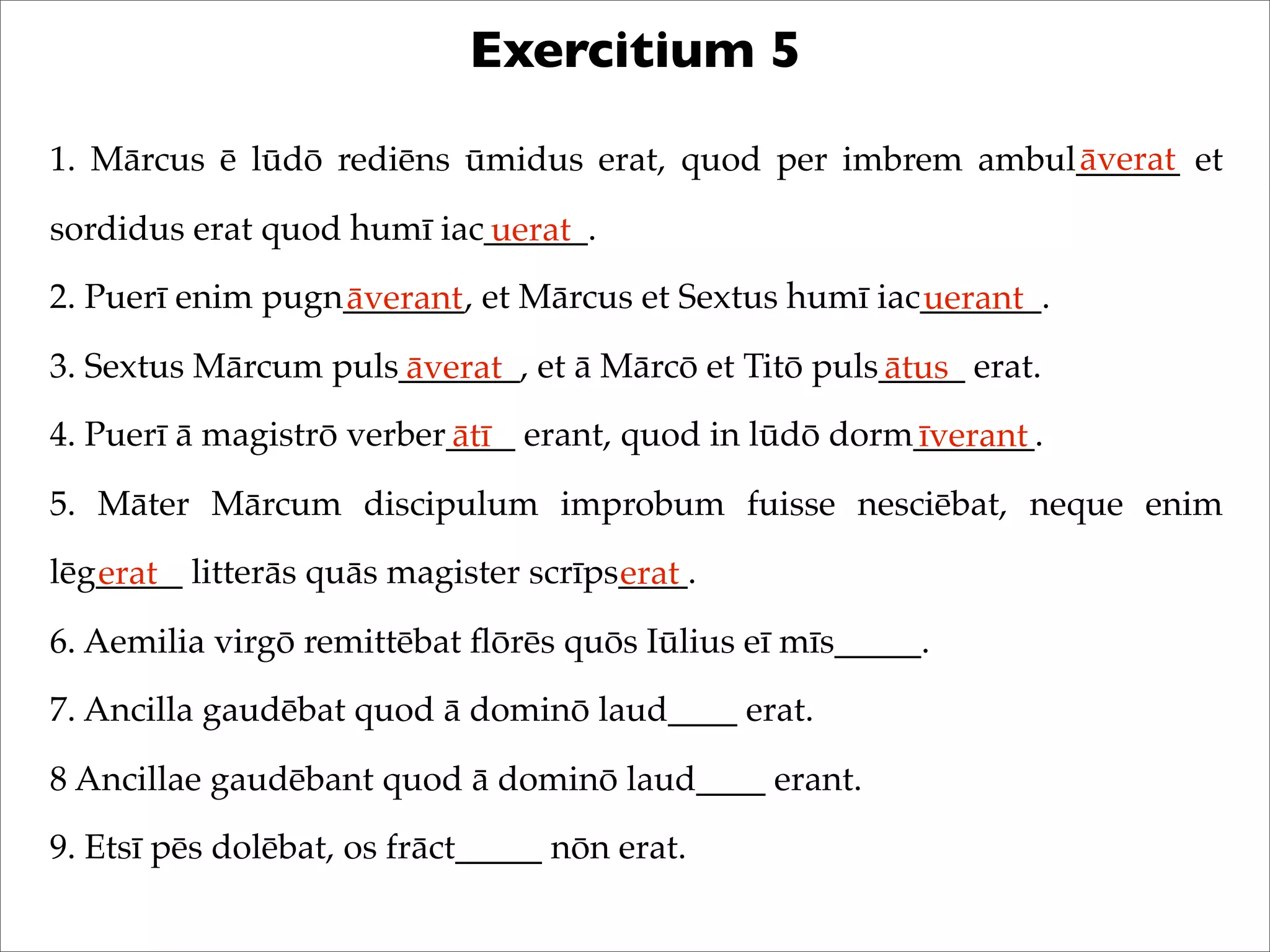 Exercitium 5
1. Mārcus ē lūdō rediēns ūmidus erat, quod per imbrem ambul______ et
sordidus erat quod humī iac______.
2. Puerī enim pugn_______, et Mārcus et Sextus humī iac_______.
3. Sextus Mārcum puls_______, et ā Mārcō et Titō puls_____ erat.
4. Puerī ā magistrō verber____ erant, quod in lūdō dorm_______.
5. Māter Mārcum discipulum improbum fuisse nesciēbat, neque enim
lēg_____ litterās quās magister scrīps____.
6. Aemilia virgō remittēbat ﬂōrēs quōs Iūlius eī mīs_____.
7. Ancilla gaudēbat quod ā dominō laud____ erat.
8 Ancillae gaudēbant quod ā dominō laud____ erant.
9. Etsī pēs dolēbat, os frāct_____ nōn erat.
āverat
uerat
āverant uerant
āverat ātus
ātī īverant
erat erat
 