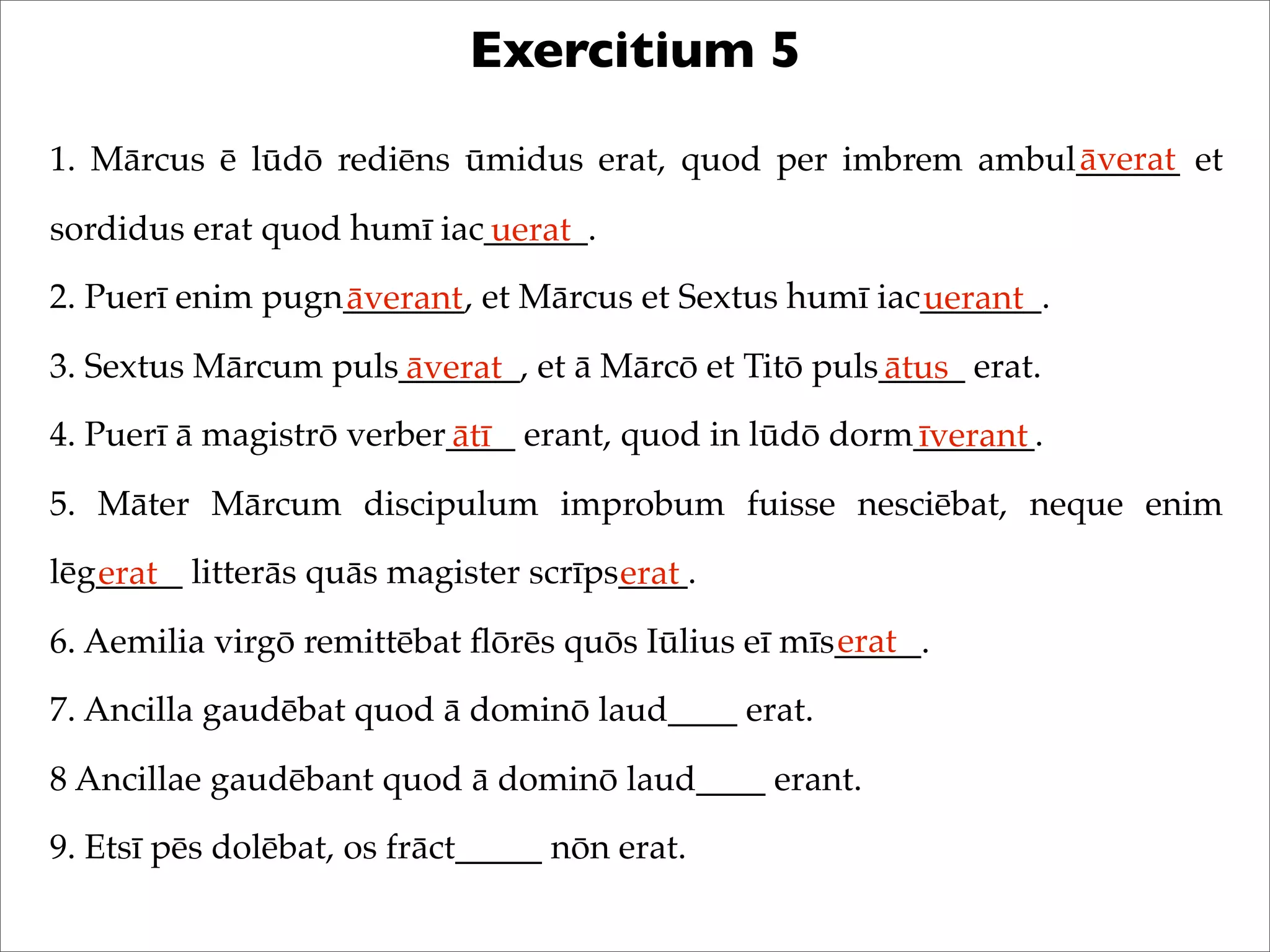 Exercitium 5
1. Mārcus ē lūdō rediēns ūmidus erat, quod per imbrem ambul______ et
sordidus erat quod humī iac______.
2. Puerī enim pugn_______, et Mārcus et Sextus humī iac_______.
3. Sextus Mārcum puls_______, et ā Mārcō et Titō puls_____ erat.
4. Puerī ā magistrō verber____ erant, quod in lūdō dorm_______.
5. Māter Mārcum discipulum improbum fuisse nesciēbat, neque enim
lēg_____ litterās quās magister scrīps____.
6. Aemilia virgō remittēbat ﬂōrēs quōs Iūlius eī mīs_____.
7. Ancilla gaudēbat quod ā dominō laud____ erat.
8 Ancillae gaudēbant quod ā dominō laud____ erant.
9. Etsī pēs dolēbat, os frāct_____ nōn erat.
āverat
uerat
āverant uerant
āverat ātus
ātī īverant
erat erat
erat
 