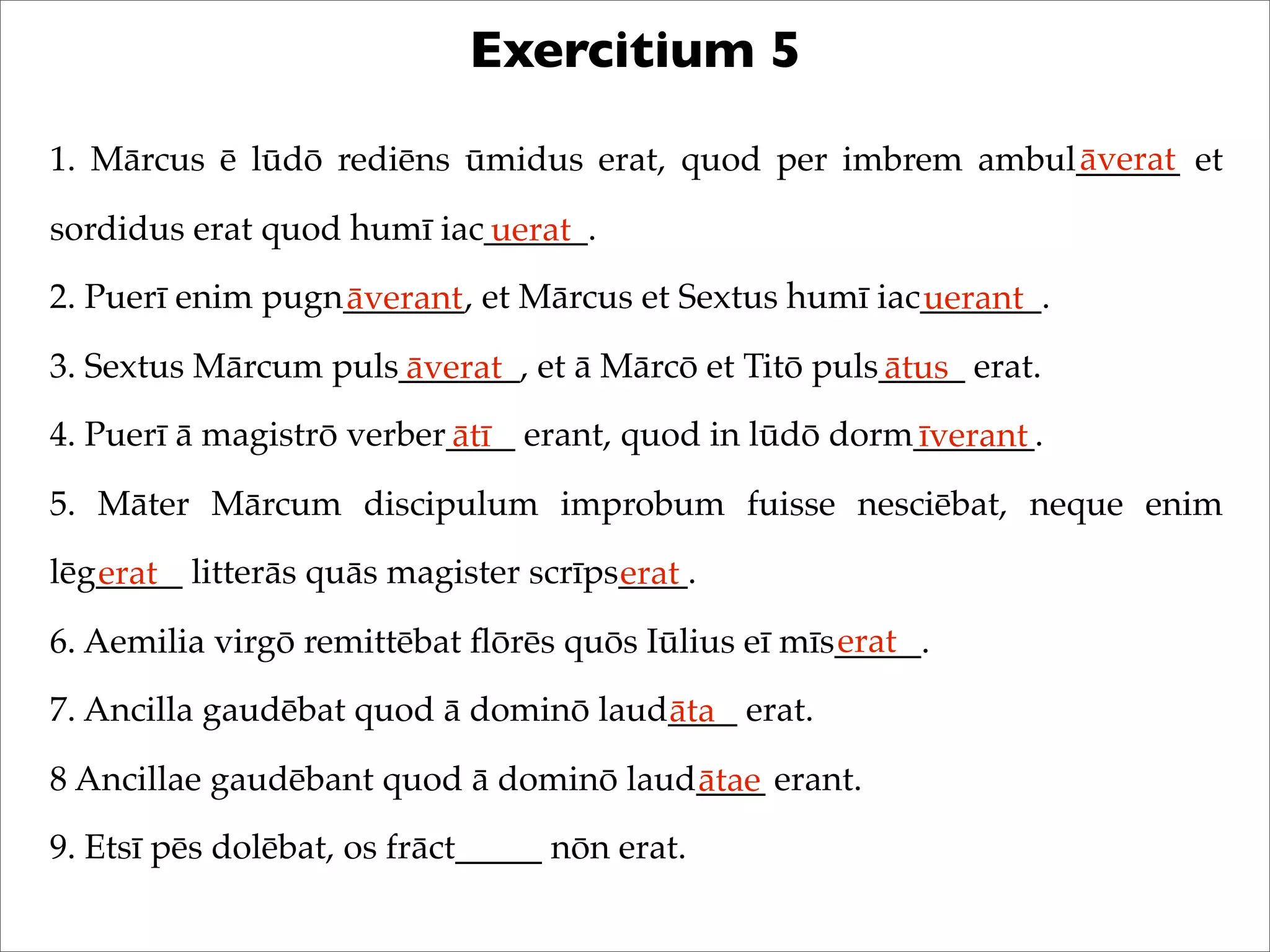 Exercitium 5
1. Mārcus ē lūdō rediēns ūmidus erat, quod per imbrem ambul______ et
sordidus erat quod humī iac______.
2. Puerī enim pugn_______, et Mārcus et Sextus humī iac_______.
3. Sextus Mārcum puls_______, et ā Mārcō et Titō puls_____ erat.
4. Puerī ā magistrō verber____ erant, quod in lūdō dorm_______.
5. Māter Mārcum discipulum improbum fuisse nesciēbat, neque enim
lēg_____ litterās quās magister scrīps____.
6. Aemilia virgō remittēbat ﬂōrēs quōs Iūlius eī mīs_____.
7. Ancilla gaudēbat quod ā dominō laud____ erat.
8 Ancillae gaudēbant quod ā dominō laud____ erant.
9. Etsī pēs dolēbat, os frāct_____ nōn erat.
āverat
uerat
āverant uerant
āverat ātus
ātī īverant
erat erat
erat
āta
ātae
 