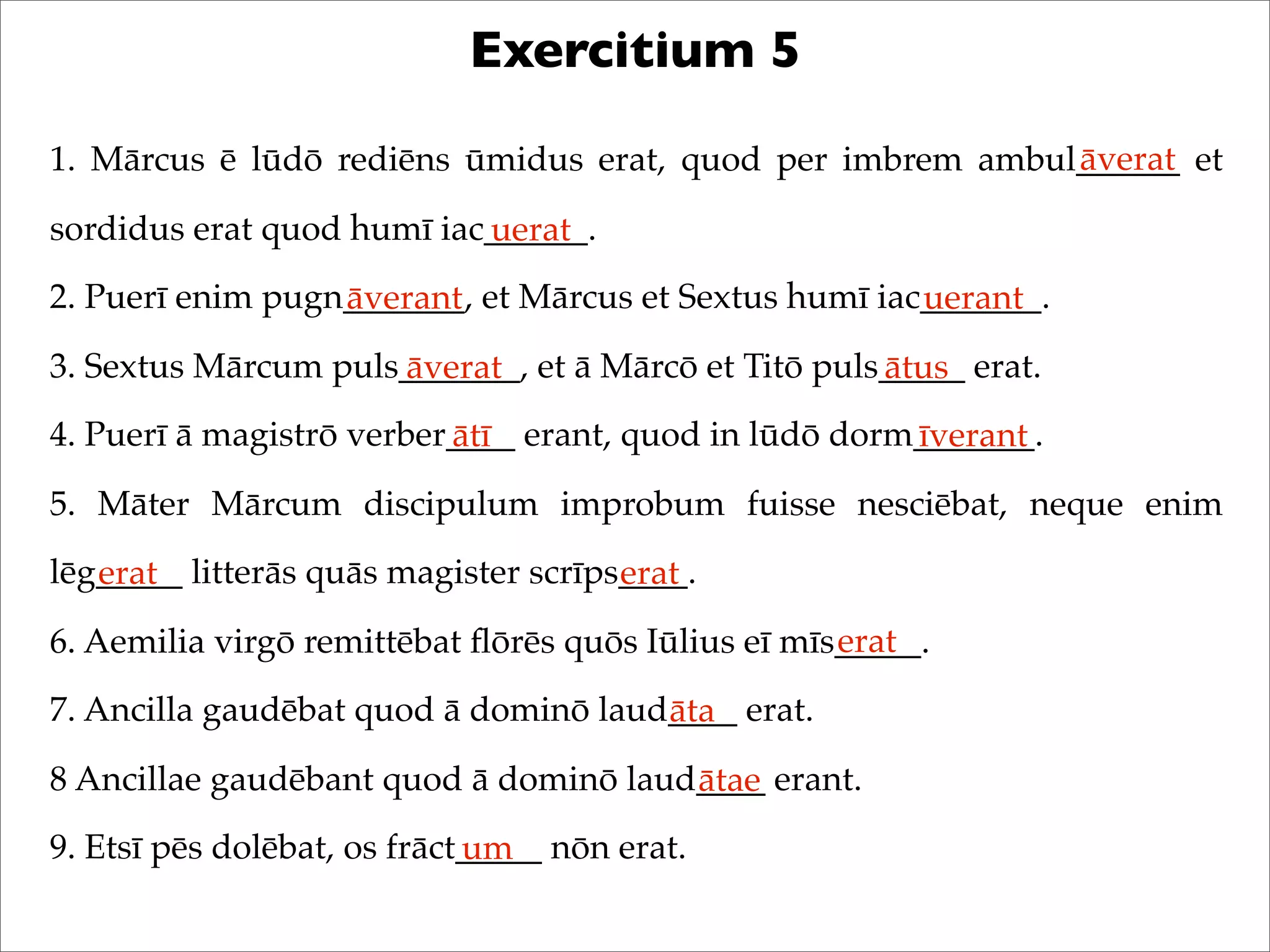 Exercitium 5
1. Mārcus ē lūdō rediēns ūmidus erat, quod per imbrem ambul______ et
sordidus erat quod humī iac______.
2. Puerī enim pugn_______, et Mārcus et Sextus humī iac_______.
3. Sextus Mārcum puls_______, et ā Mārcō et Titō puls_____ erat.
4. Puerī ā magistrō verber____ erant, quod in lūdō dorm_______.
5. Māter Mārcum discipulum improbum fuisse nesciēbat, neque enim
lēg_____ litterās quās magister scrīps____.
6. Aemilia virgō remittēbat ﬂōrēs quōs Iūlius eī mīs_____.
7. Ancilla gaudēbat quod ā dominō laud____ erat.
8 Ancillae gaudēbant quod ā dominō laud____ erant.
9. Etsī pēs dolēbat, os frāct_____ nōn erat.
āverat
uerat
āverant uerant
āverat ātus
ātī īverant
erat erat
erat
āta
ātae
um
 