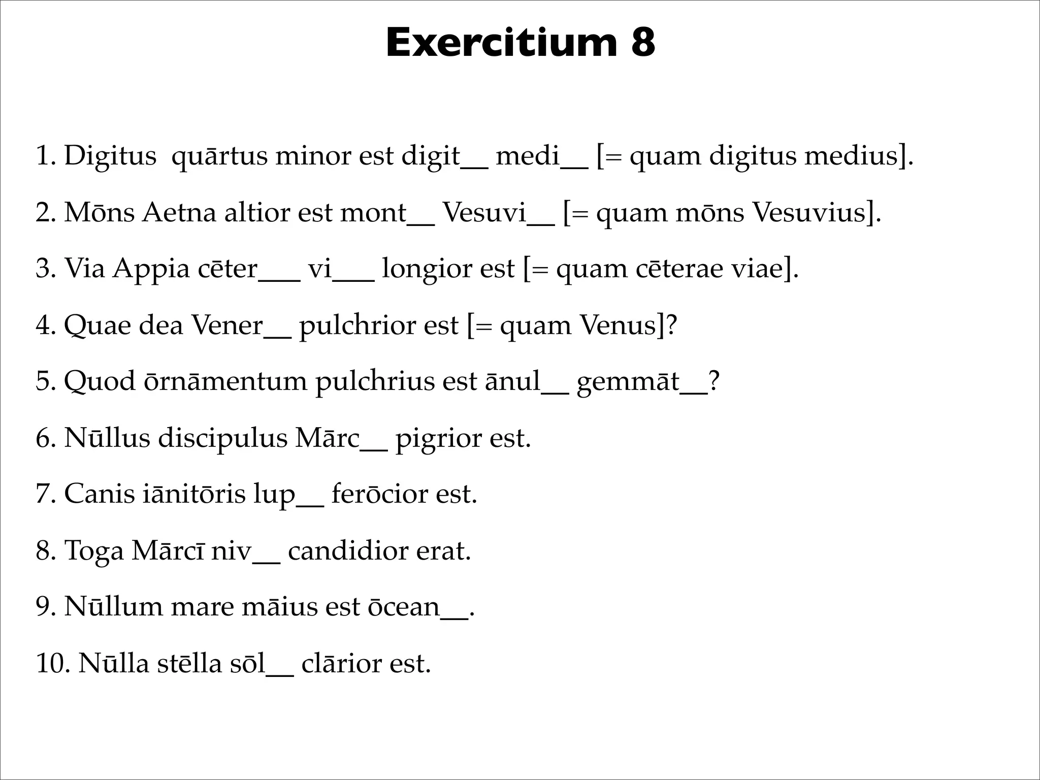 Exercitium 8
1. Digitus quārtus minor est digit__ medi__ [= quam digitus medius].
2. Mōns Aetna altior est mont__ Vesuvi__ [= quam mōns Vesuvius].
3. Via Appia cēter___ vi___ longior est [= quam cēterae viae].
4. Quae dea Vener__ pulchrior est [= quam Venus]?
5. Quod ōrnāmentum pulchrius est ānul__ gemmāt__?
6. Nūllus discipulus Mārc__ pigrior est.
7. Canis iānitōris lup__ ferōcior est.
8. Toga Mārcī niv__ candidior erat.
9. Nūllum mare māius est ōcean__.
10. Nūlla stēlla sōl__ clārior est.
 