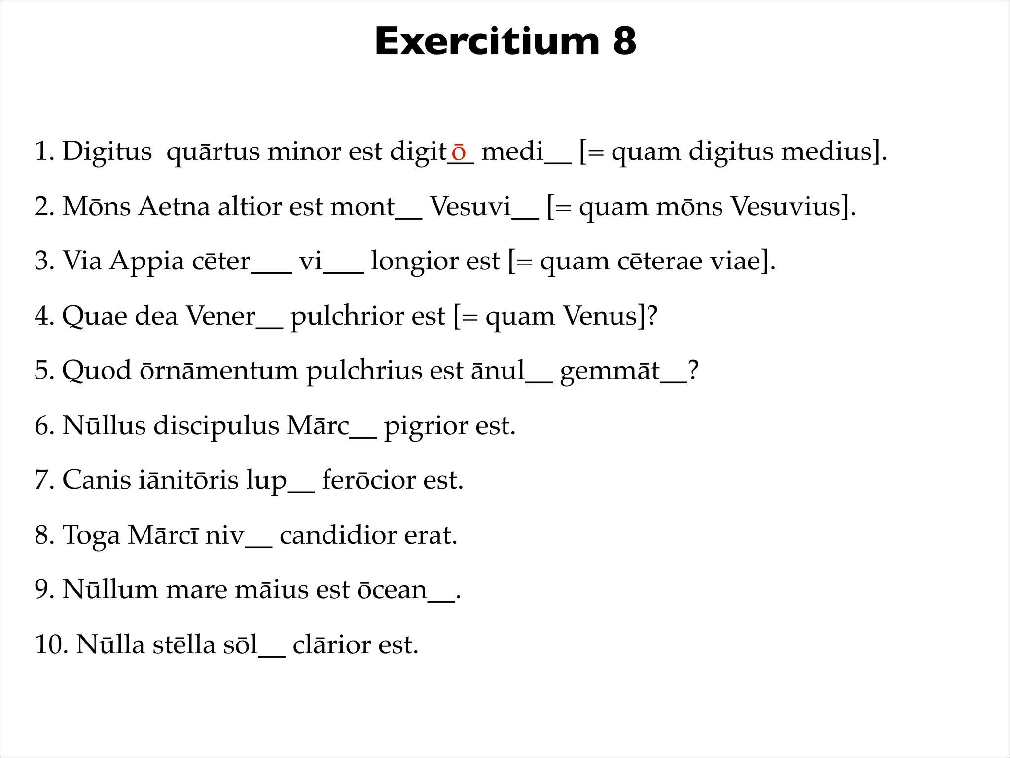 Exercitium 8
1. Digitus quārtus minor est digit__ medi__ [= quam digitus medius].
2. Mōns Aetna altior est mont__ Vesuvi__ [= quam mōns Vesuvius].
3. Via Appia cēter___ vi___ longior est [= quam cēterae viae].
4. Quae dea Vener__ pulchrior est [= quam Venus]?
5. Quod ōrnāmentum pulchrius est ānul__ gemmāt__?
6. Nūllus discipulus Mārc__ pigrior est.
7. Canis iānitōris lup__ ferōcior est.
8. Toga Mārcī niv__ candidior erat.
9. Nūllum mare māius est ōcean__.
10. Nūlla stēlla sōl__ clārior est.
ō
 
