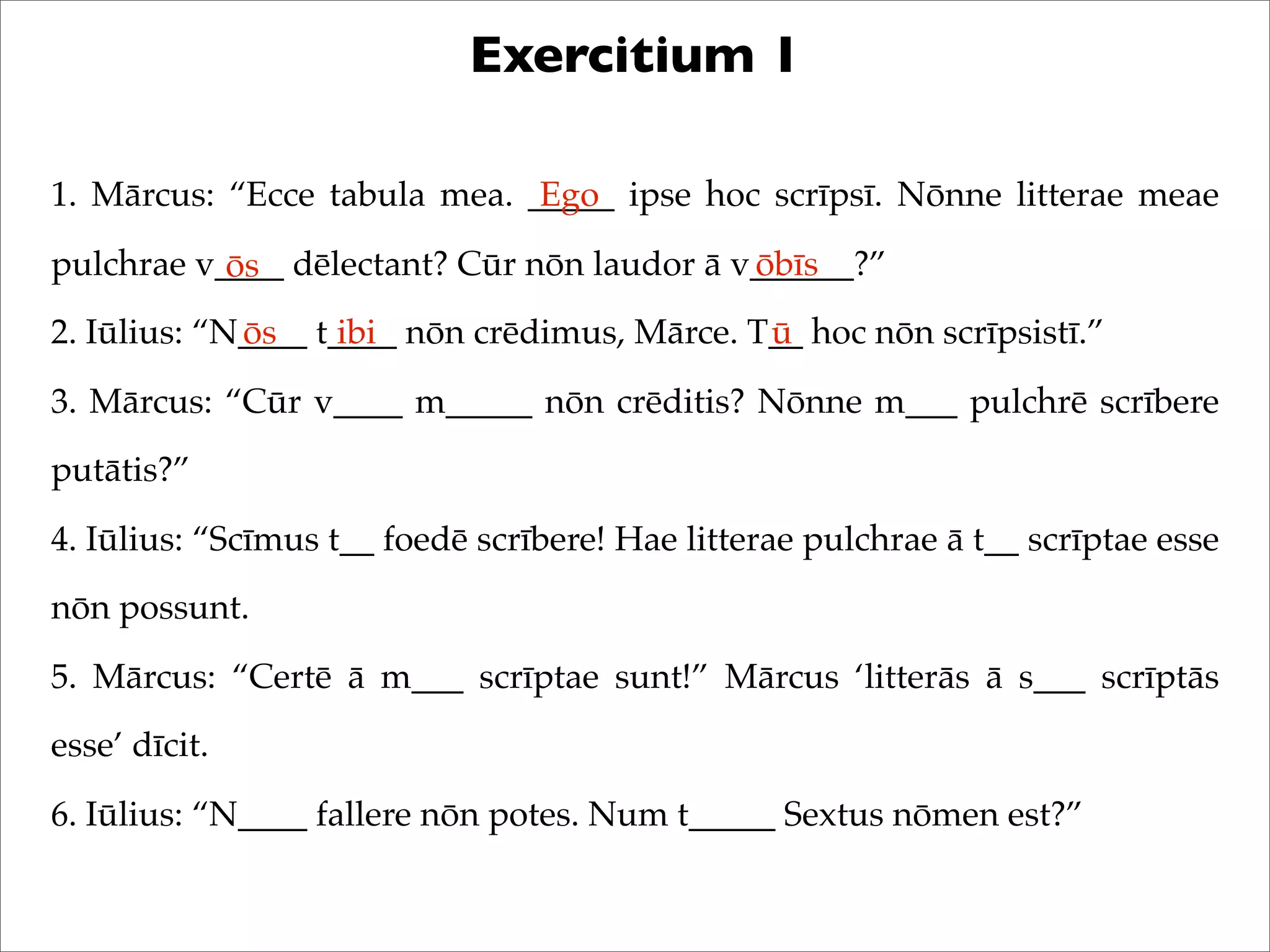 Exercitium 1
1. Mārcus: “Ecce tabula mea. _____ ipse hoc scrīpsī. Nōnne litterae meae
pulchrae v____ dēlectant? Cūr nōn laudor ā v______?”
2. Iūlius: “N____ t____ nōn crēdimus, Mārce. T__ hoc nōn scrīpsistī.”
3. Mārcus: “Cūr v____ m_____ nōn crēditis? Nōnne m___ pulchrē scrībere
putātis?”
4. Iūlius: “Scīmus t__ foedē scrībere! Hae litterae pulchrae ā t__ scrīptae esse
nōn possunt.
5. Mārcus: “Certē ā m___ scrīptae sunt!” Mārcus ‘litterās ā s___ scrīptās
esse’ dīcit.
6. Iūlius: “N____ fallere nōn potes. Num t_____ Sextus nōmen est?”
Ego
ōs ōbīs
ōs ibi ū
 