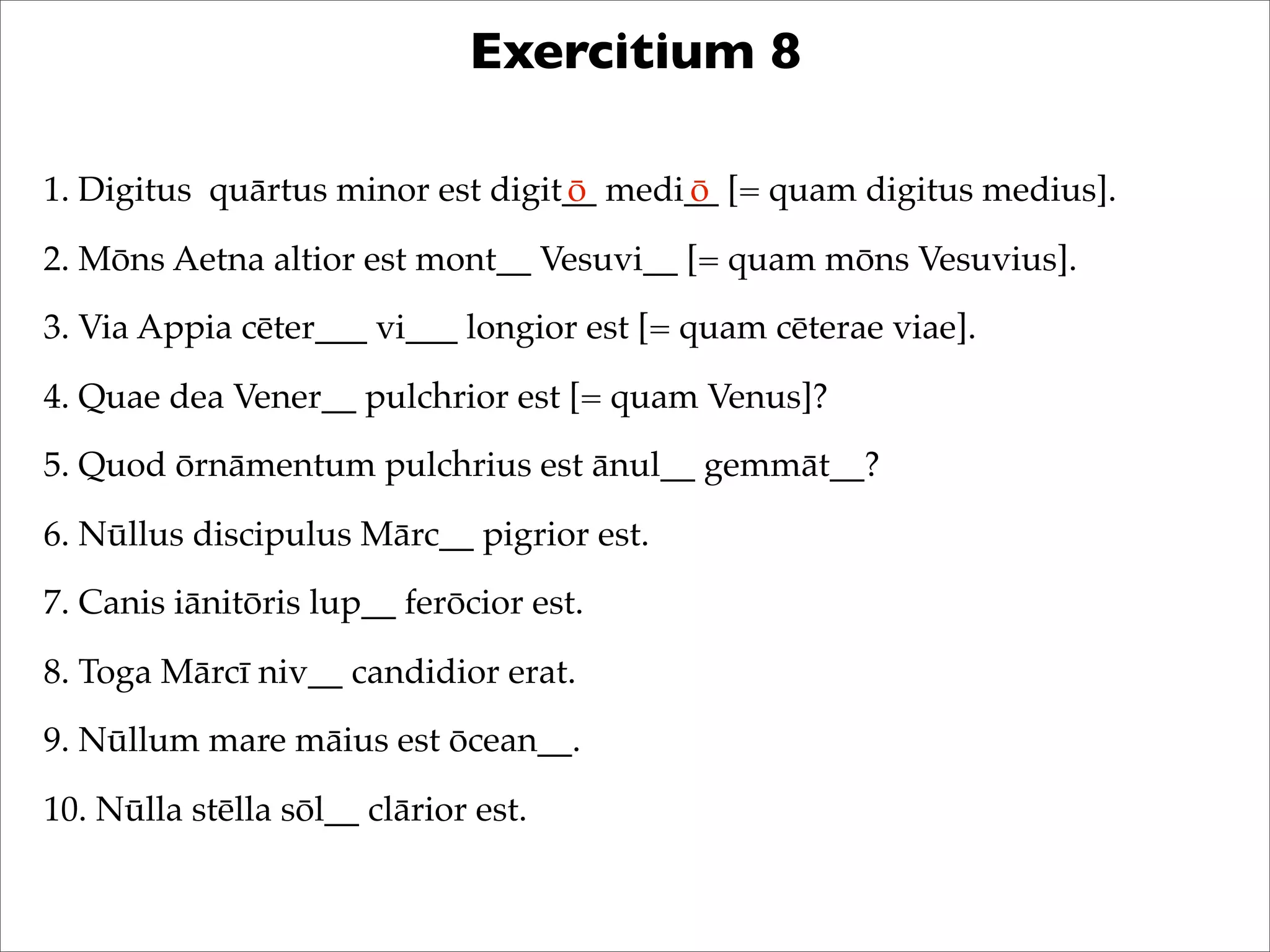 Exercitium 8
1. Digitus quārtus minor est digit__ medi__ [= quam digitus medius].
2. Mōns Aetna altior est mont__ Vesuvi__ [= quam mōns Vesuvius].
3. Via Appia cēter___ vi___ longior est [= quam cēterae viae].
4. Quae dea Vener__ pulchrior est [= quam Venus]?
5. Quod ōrnāmentum pulchrius est ānul__ gemmāt__?
6. Nūllus discipulus Mārc__ pigrior est.
7. Canis iānitōris lup__ ferōcior est.
8. Toga Mārcī niv__ candidior erat.
9. Nūllum mare māius est ōcean__.
10. Nūlla stēlla sōl__ clārior est.
ō ō
 