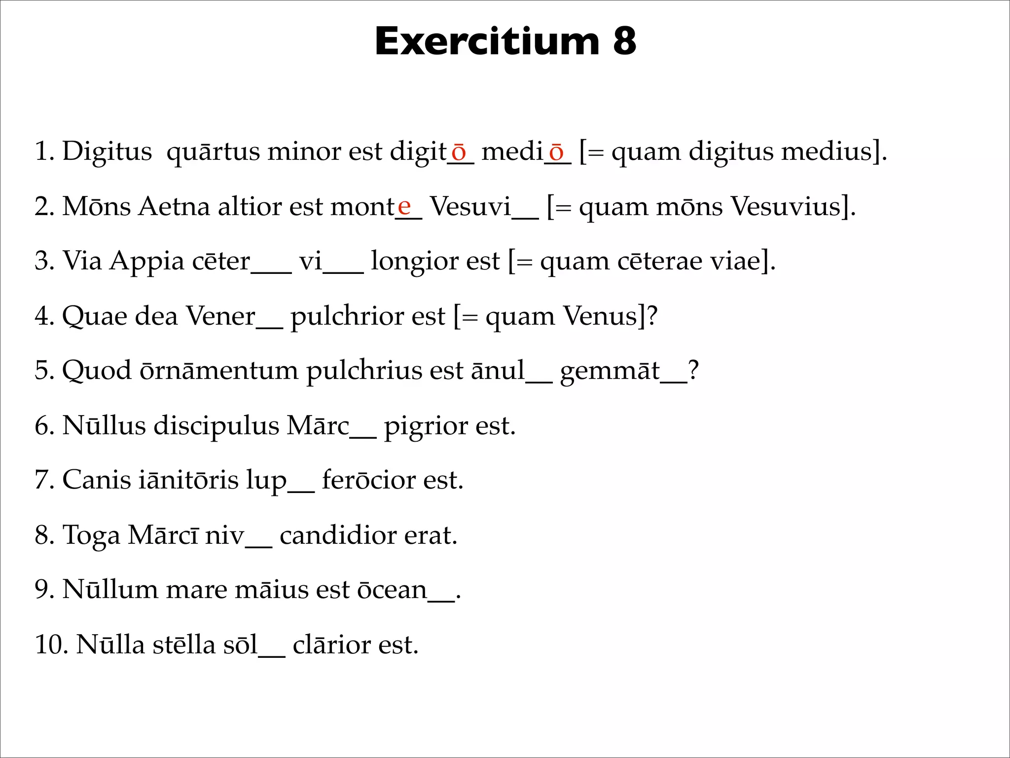 Exercitium 8
1. Digitus quārtus minor est digit__ medi__ [= quam digitus medius].
2. Mōns Aetna altior est mont__ Vesuvi__ [= quam mōns Vesuvius].
3. Via Appia cēter___ vi___ longior est [= quam cēterae viae].
4. Quae dea Vener__ pulchrior est [= quam Venus]?
5. Quod ōrnāmentum pulchrius est ānul__ gemmāt__?
6. Nūllus discipulus Mārc__ pigrior est.
7. Canis iānitōris lup__ ferōcior est.
8. Toga Mārcī niv__ candidior erat.
9. Nūllum mare māius est ōcean__.
10. Nūlla stēlla sōl__ clārior est.
ō ō
e
 