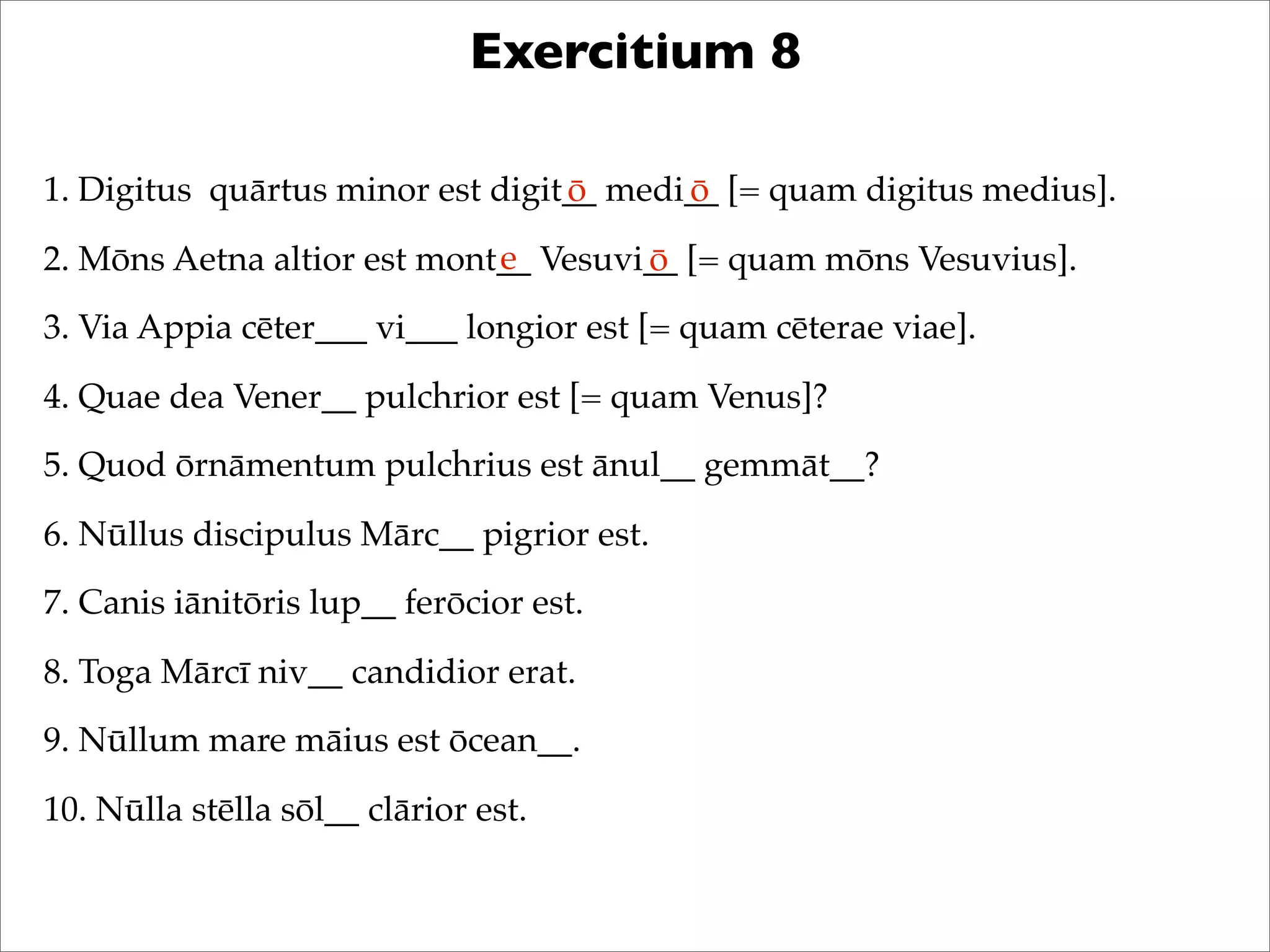 Exercitium 8
1. Digitus quārtus minor est digit__ medi__ [= quam digitus medius].
2. Mōns Aetna altior est mont__ Vesuvi__ [= quam mōns Vesuvius].
3. Via Appia cēter___ vi___ longior est [= quam cēterae viae].
4. Quae dea Vener__ pulchrior est [= quam Venus]?
5. Quod ōrnāmentum pulchrius est ānul__ gemmāt__?
6. Nūllus discipulus Mārc__ pigrior est.
7. Canis iānitōris lup__ ferōcior est.
8. Toga Mārcī niv__ candidior erat.
9. Nūllum mare māius est ōcean__.
10. Nūlla stēlla sōl__ clārior est.
ō ō
e ō
 