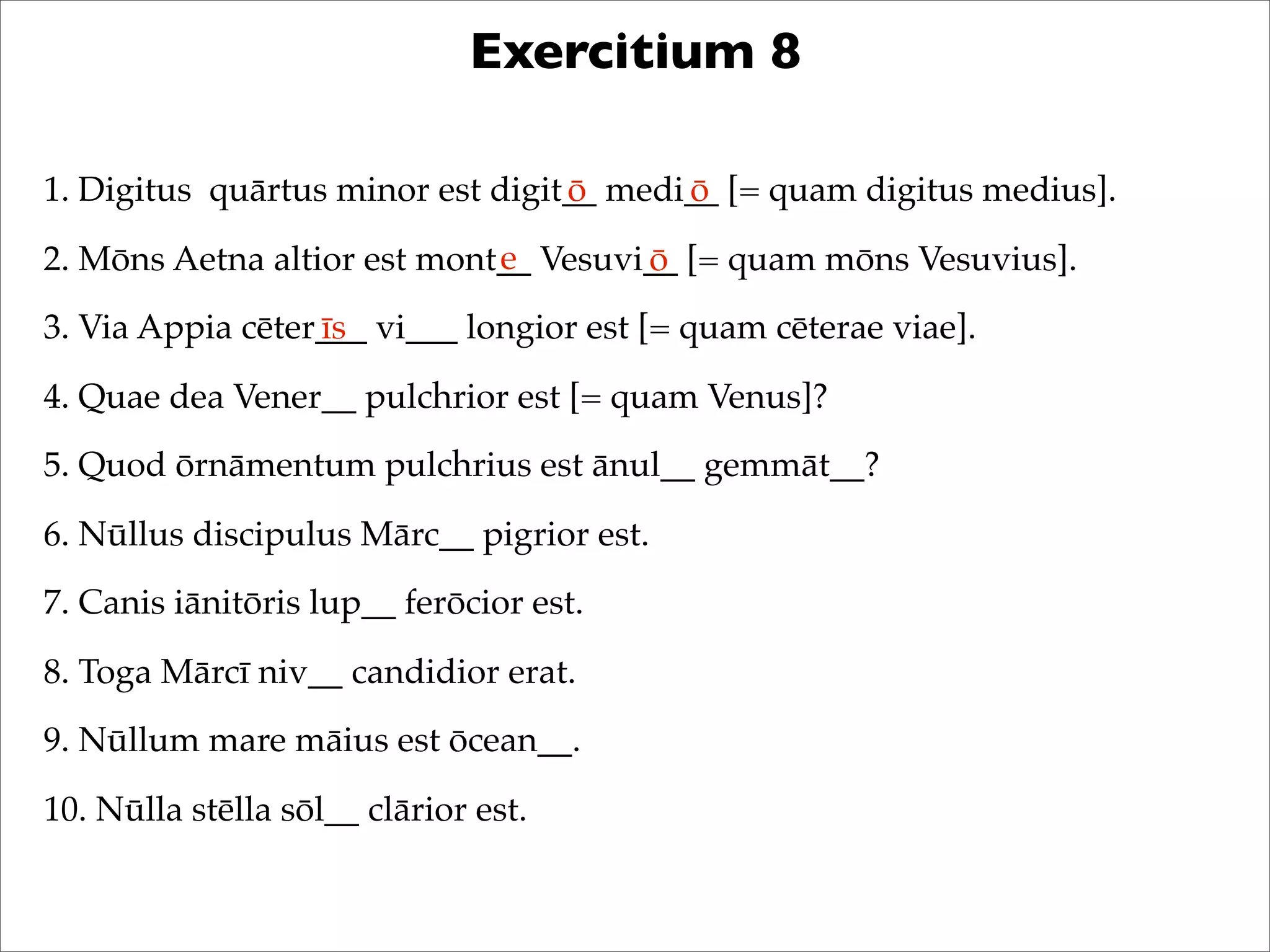 Exercitium 8
1. Digitus quārtus minor est digit__ medi__ [= quam digitus medius].
2. Mōns Aetna altior est mont__ Vesuvi__ [= quam mōns Vesuvius].
3. Via Appia cēter___ vi___ longior est [= quam cēterae viae].
4. Quae dea Vener__ pulchrior est [= quam Venus]?
5. Quod ōrnāmentum pulchrius est ānul__ gemmāt__?
6. Nūllus discipulus Mārc__ pigrior est.
7. Canis iānitōris lup__ ferōcior est.
8. Toga Mārcī niv__ candidior erat.
9. Nūllum mare māius est ōcean__.
10. Nūlla stēlla sōl__ clārior est.
ō ō
e ō
īs
 