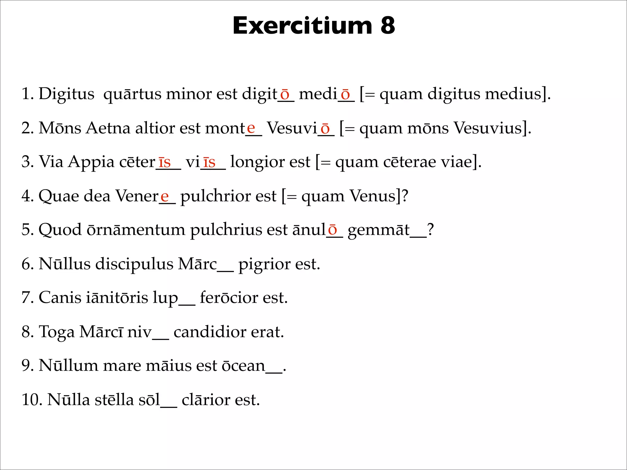 Exercitium 8
1. Digitus quārtus minor est digit__ medi__ [= quam digitus medius].
2. Mōns Aetna altior est mont__ Vesuvi__ [= quam mōns Vesuvius].
3. Via Appia cēter___ vi___ longior est [= quam cēterae viae].
4. Quae dea Vener__ pulchrior est [= quam Venus]?
5. Quod ōrnāmentum pulchrius est ānul__ gemmāt__?
6. Nūllus discipulus Mārc__ pigrior est.
7. Canis iānitōris lup__ ferōcior est.
8. Toga Mārcī niv__ candidior erat.
9. Nūllum mare māius est ōcean__.
10. Nūlla stēlla sōl__ clārior est.
ō ō
e ō
īs īs
e
ō
 