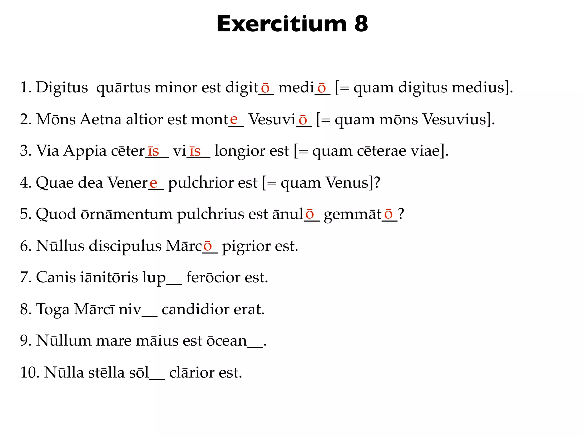 Exercitium 8
1. Digitus quārtus minor est digit__ medi__ [= quam digitus medius].
2. Mōns Aetna altior est mont__ Vesuvi__ [= quam mōns Vesuvius].
3. Via Appia cēter___ vi___ longior est [= quam cēterae viae].
4. Quae dea Vener__ pulchrior est [= quam Venus]?
5. Quod ōrnāmentum pulchrius est ānul__ gemmāt__?
6. Nūllus discipulus Mārc__ pigrior est.
7. Canis iānitōris lup__ ferōcior est.
8. Toga Mārcī niv__ candidior erat.
9. Nūllum mare māius est ōcean__.
10. Nūlla stēlla sōl__ clārior est.
ō ō
e ō
īs īs
e
ō ō
ō
 