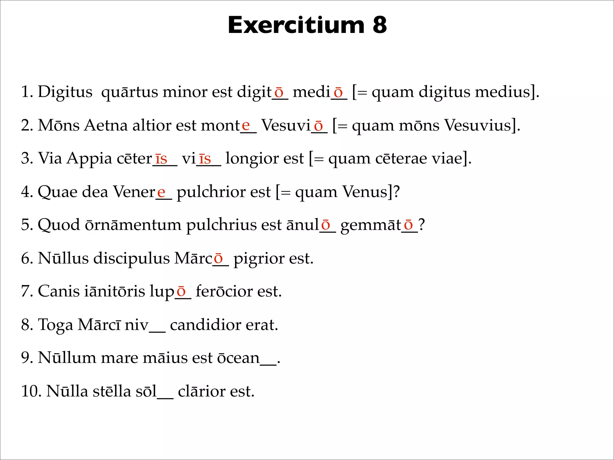 Exercitium 8
1. Digitus quārtus minor est digit__ medi__ [= quam digitus medius].
2. Mōns Aetna altior est mont__ Vesuvi__ [= quam mōns Vesuvius].
3. Via Appia cēter___ vi___ longior est [= quam cēterae viae].
4. Quae dea Vener__ pulchrior est [= quam Venus]?
5. Quod ōrnāmentum pulchrius est ānul__ gemmāt__?
6. Nūllus discipulus Mārc__ pigrior est.
7. Canis iānitōris lup__ ferōcior est.
8. Toga Mārcī niv__ candidior erat.
9. Nūllum mare māius est ōcean__.
10. Nūlla stēlla sōl__ clārior est.
ō ō
e ō
īs īs
e
ō ō
ō
ō
 