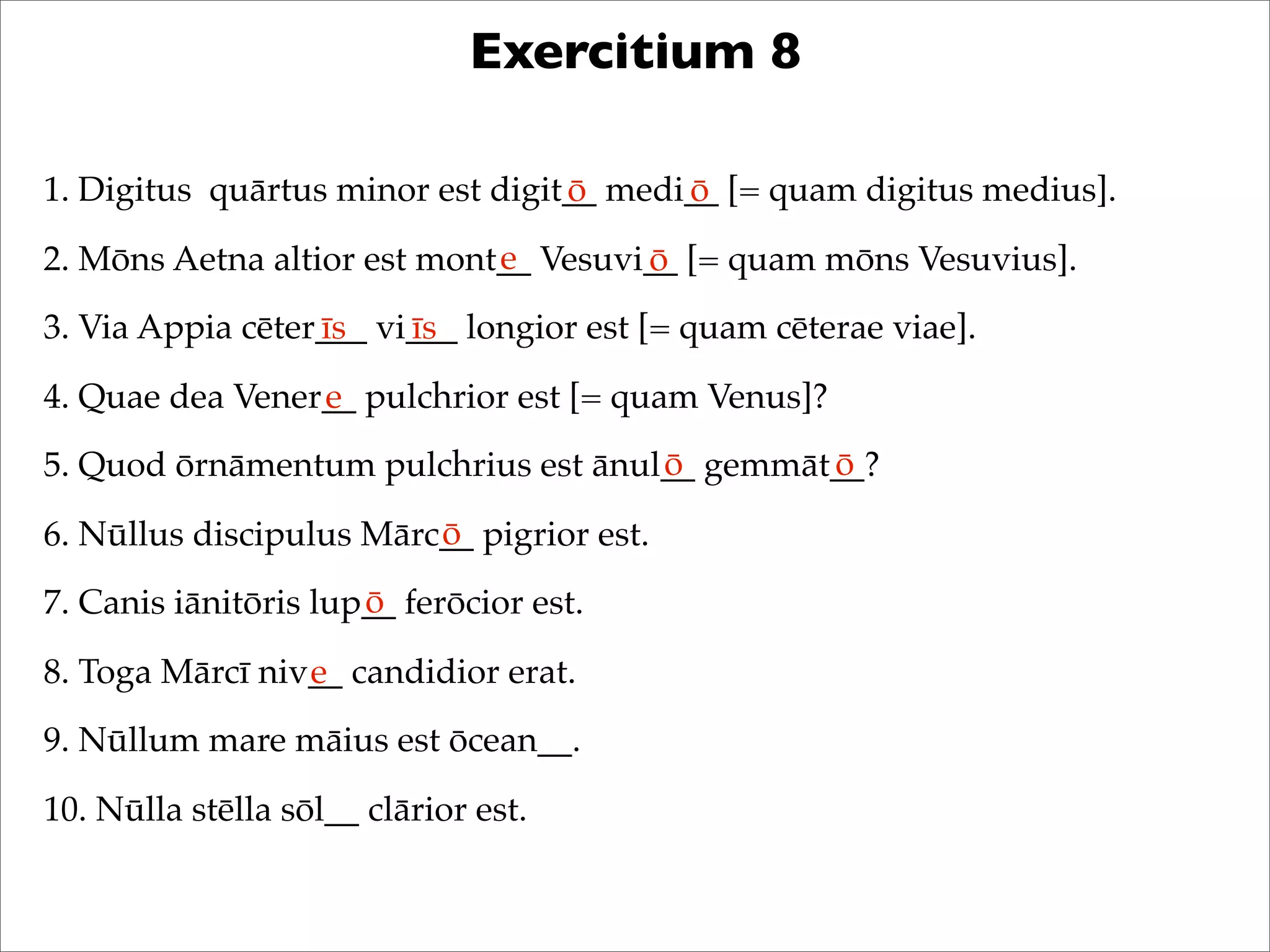 Exercitium 8
1. Digitus quārtus minor est digit__ medi__ [= quam digitus medius].
2. Mōns Aetna altior est mont__ Vesuvi__ [= quam mōns Vesuvius].
3. Via Appia cēter___ vi___ longior est [= quam cēterae viae].
4. Quae dea Vener__ pulchrior est [= quam Venus]?
5. Quod ōrnāmentum pulchrius est ānul__ gemmāt__?
6. Nūllus discipulus Mārc__ pigrior est.
7. Canis iānitōris lup__ ferōcior est.
8. Toga Mārcī niv__ candidior erat.
9. Nūllum mare māius est ōcean__.
10. Nūlla stēlla sōl__ clārior est.
ō ō
e ō
īs īs
e
ō ō
ō
ō
e
 