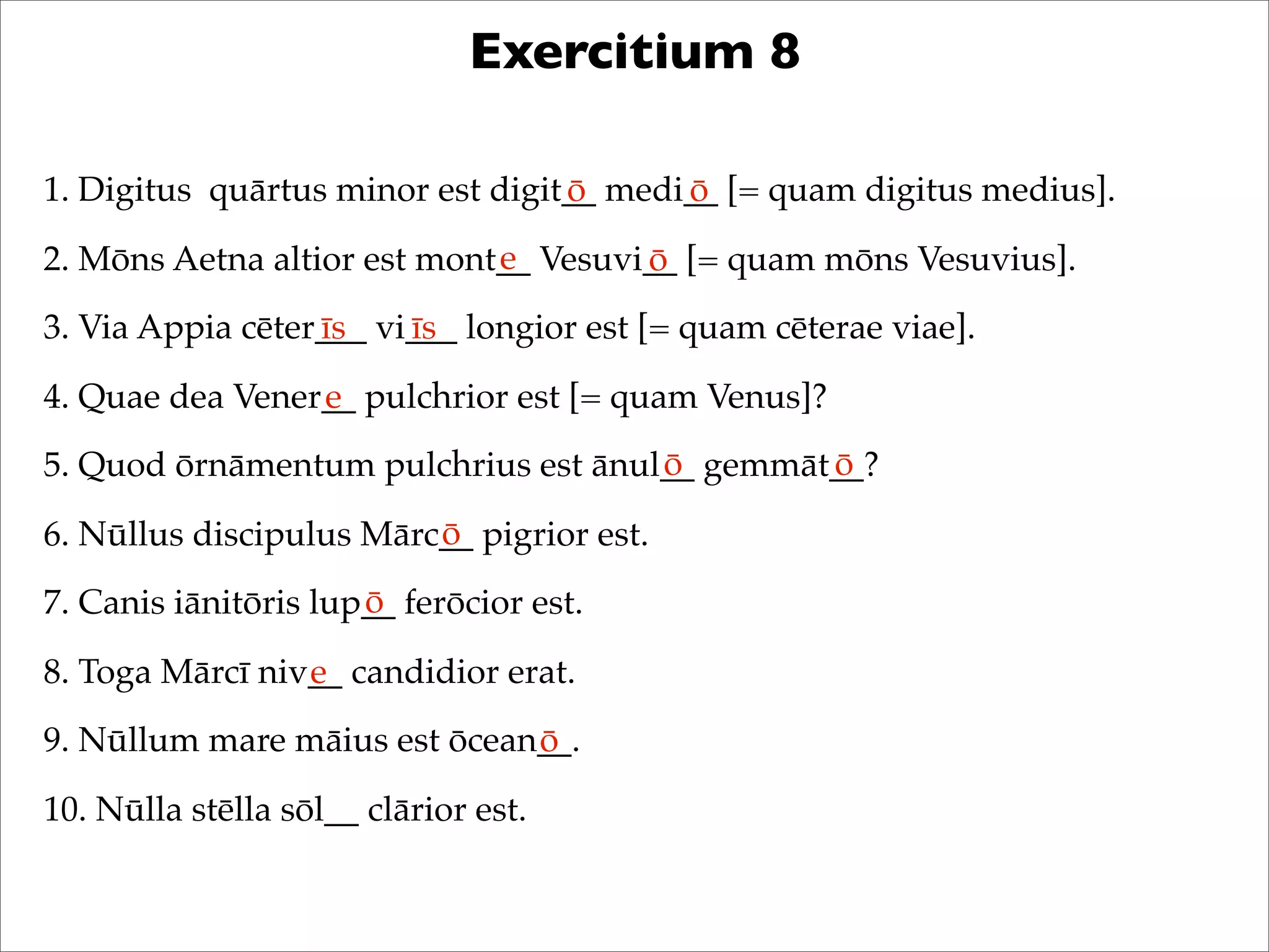 Exercitium 8
1. Digitus quārtus minor est digit__ medi__ [= quam digitus medius].
2. Mōns Aetna altior est mont__ Vesuvi__ [= quam mōns Vesuvius].
3. Via Appia cēter___ vi___ longior est [= quam cēterae viae].
4. Quae dea Vener__ pulchrior est [= quam Venus]?
5. Quod ōrnāmentum pulchrius est ānul__ gemmāt__?
6. Nūllus discipulus Mārc__ pigrior est.
7. Canis iānitōris lup__ ferōcior est.
8. Toga Mārcī niv__ candidior erat.
9. Nūllum mare māius est ōcean__.
10. Nūlla stēlla sōl__ clārior est.
ō ō
e ō
īs īs
e
ō ō
ō
ō
e
ō
 