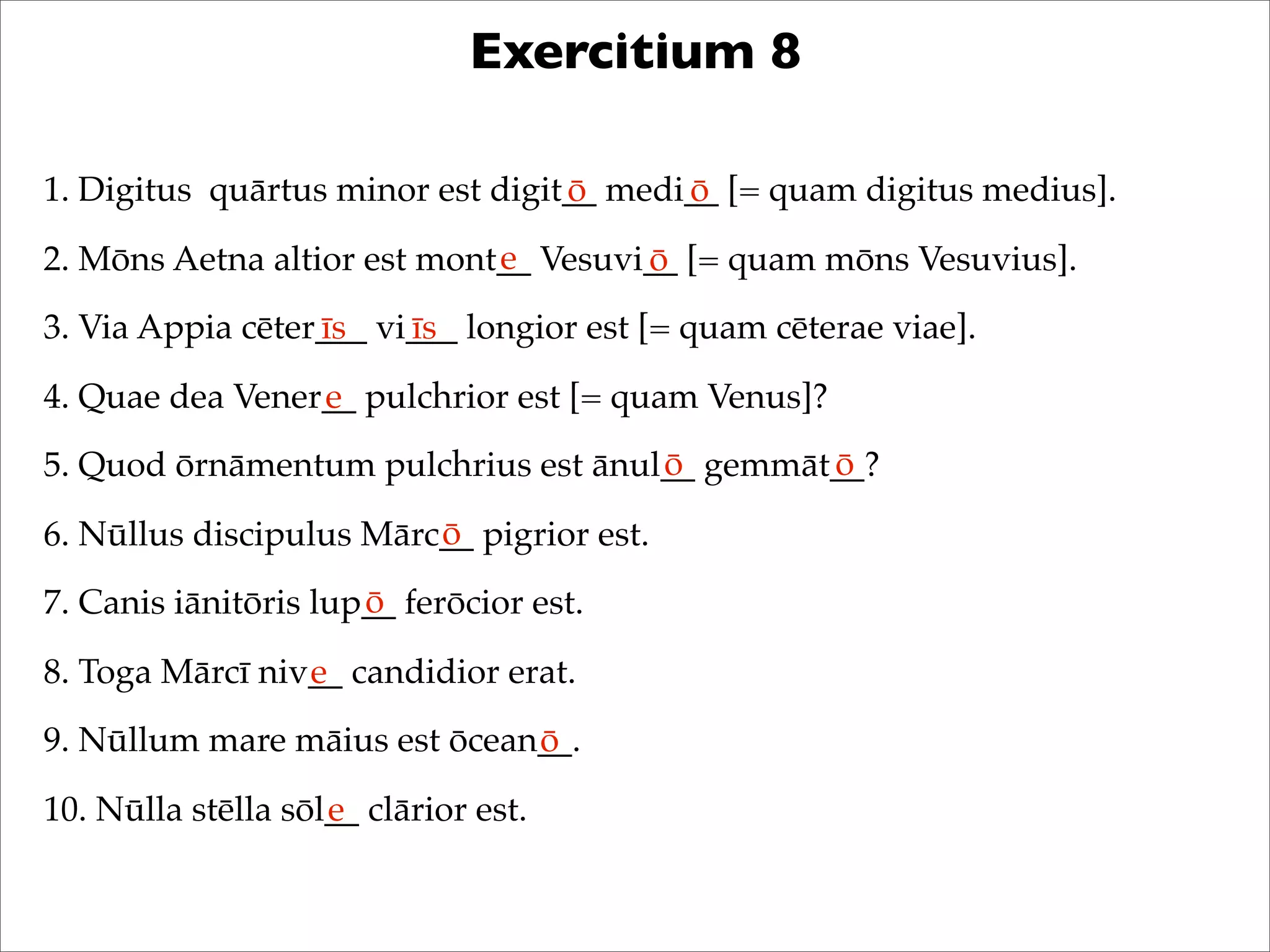 Exercitium 8
1. Digitus quārtus minor est digit__ medi__ [= quam digitus medius].
2. Mōns Aetna altior est mont__ Vesuvi__ [= quam mōns Vesuvius].
3. Via Appia cēter___ vi___ longior est [= quam cēterae viae].
4. Quae dea Vener__ pulchrior est [= quam Venus]?
5. Quod ōrnāmentum pulchrius est ānul__ gemmāt__?
6. Nūllus discipulus Mārc__ pigrior est.
7. Canis iānitōris lup__ ferōcior est.
8. Toga Mārcī niv__ candidior erat.
9. Nūllum mare māius est ōcean__.
10. Nūlla stēlla sōl__ clārior est.
ō ō
e ō
īs īs
e
ō ō
ō
ō
e
ō
e
 