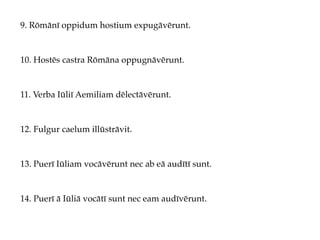 9. Rōmānī oppidum hostium expugāvērunt.
10. Hostēs castra Rōmāna oppugnāvērunt.
11. Verba Iūliī Aemiliam dēlectāvērunt.
12. Fulgur caelum illūstrāvit.
13. Puerī Iūliam vocāvērunt nec ab eā audītī sunt.
14. Puerī ā Iūliā vocātī sunt nec eam audīvērunt.
 