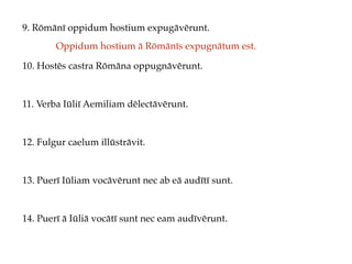 9. Rōmānī oppidum hostium expugāvērunt.
10. Hostēs castra Rōmāna oppugnāvērunt.
11. Verba Iūliī Aemiliam dēlectāvērunt.
12. Fulgur caelum illūstrāvit.
13. Puerī Iūliam vocāvērunt nec ab eā audītī sunt.
14. Puerī ā Iūliā vocātī sunt nec eam audīvērunt.
Oppidum hostium ā Rōmānīs expugnātum est.
 