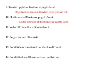 9. Rōmānī oppidum hostium expugāvērunt.
10. Hostēs castra Rōmāna oppugnāvērunt.
11. Verba Iūliī Aemiliam dēlectāvērunt.
12. Fulgur caelum illūstrāvit.
13. Puerī Iūliam vocāvērunt nec ab eā audītī sunt.
14. Puerī ā Iūliā vocātī sunt nec eam audīvērunt.
Oppidum hostium ā Rōmānīs expugnātum est.
Castra Rōmāna ab hostibus expugnāta sunt.
 