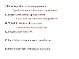 9. Rōmānī oppidum hostium expugāvērunt.
10. Hostēs castra Rōmāna oppugnāvērunt.
11. Verba Iūliī Aemiliam dēlectāvērunt.
12. Fulgur caelum illūstrāvit.
13. Puerī Iūliam vocāvērunt nec ab eā audītī sunt.
14. Puerī ā Iūliā vocātī sunt nec eam audīvērunt.
Oppidum hostium ā Rōmānīs expugnātum est.
Castra Rōmāna ab hostibus expugnāta sunt.
Aemilia verbīs Iūliī dēlectāta est.
 