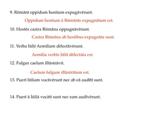 9. Rōmānī oppidum hostium expugāvērunt.
10. Hostēs castra Rōmāna oppugnāvērunt.
11. Verba Iūliī Aemiliam dēlectāvērunt.
12. Fulgur caelum illūstrāvit.
13. Puerī Iūliam vocāvērunt nec ab eā audītī sunt.
14. Puerī ā Iūliā vocātī sunt nec eam audīvērunt.
Oppidum hostium ā Rōmānīs expugnātum est.
Castra Rōmāna ab hostibus expugnāta sunt.
Aemilia verbīs Iūliī dēlectāta est.
Caelum fulgure illūstrātum est.
 
