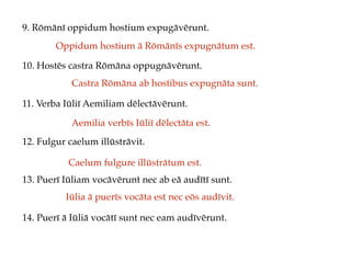 9. Rōmānī oppidum hostium expugāvērunt.
10. Hostēs castra Rōmāna oppugnāvērunt.
11. Verba Iūliī Aemiliam dēlectāvērunt.
12. Fulgur caelum illūstrāvit.
13. Puerī Iūliam vocāvērunt nec ab eā audītī sunt.
14. Puerī ā Iūliā vocātī sunt nec eam audīvērunt.
Oppidum hostium ā Rōmānīs expugnātum est.
Castra Rōmāna ab hostibus expugnāta sunt.
Aemilia verbīs Iūliī dēlectāta est.
Caelum fulgure illūstrātum est.
Iūlia ā puerīs vocāta est nec eōs audīvit.
 