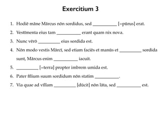 Exercitium 3
1. Hodiē māne Mārcus nōn sordidus, sed ___________ [=pūrus] erat.
2. Vestīmenta eius tam ___________ erant quam nix nova.
3. Nunc vērō __________ eius sordida est.
4. Nōn modo vestis Mārcī, sed etiam faciēs et manūs et __________ sordida
sunt, Mārcus enim ___________ iacuit.
5. __________ [=terra] propter imbrem umida est.
6. Pater fīlium suum sordidum nōn statim ___________.
7. Via quae ad vīllam __________ [dūcit] nōn lāta, sed ___________ est.
 