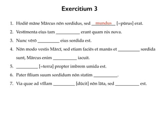 Exercitium 3
1. Hodiē māne Mārcus nōn sordidus, sed ___________ [=pūrus] erat.
2. Vestīmenta eius tam ___________ erant quam nix nova.
3. Nunc vērō __________ eius sordida est.
4. Nōn modo vestis Mārcī, sed etiam faciēs et manūs et __________ sordida
sunt, Mārcus enim ___________ iacuit.
5. __________ [=terra] propter imbrem umida est.
6. Pater fīlium suum sordidum nōn statim ___________.
7. Via quae ad vīllam __________ [dūcit] nōn lāta, sed ___________ est.
mundus
 