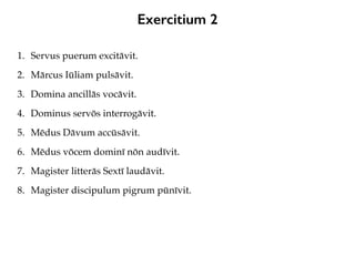 Exercitium 2
1. Servus puerum excitāvit.
2. Mārcus Iūliam pulsāvit.
3. Domina ancillās vocāvit.
4. Dominus servōs interrogāvit.
5. Mēdus Dāvum accūsāvit.
6. Mēdus vōcem dominī nōn audīvit.
7. Magister litterās Sextī laudāvit.
8. Magister discipulum pigrum pūnīvit.
 