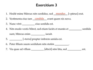 Exercitium 3
1. Hodiē māne Mārcus nōn sordidus, sed ___________ [=pūrus] erat.
2. Vestīmenta eius tam ___________ erant quam nix nova.
3. Nunc vērō __________ eius sordida est.
4. Nōn modo vestis Mārcī, sed etiam faciēs et manūs et __________ sordida
sunt, Mārcus enim ___________ iacuit.
5. __________ [=terra] propter imbrem umida est.
6. Pater fīlium suum sordidum nōn statim ___________.
7. Via quae ad vīllam __________ [dūcit] nōn lāta, sed ___________ est.
mundus
candida
 