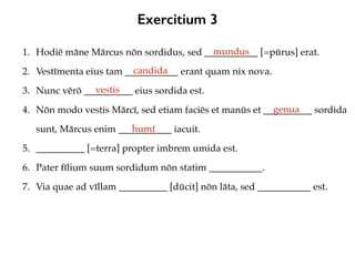Exercitium 3
1. Hodiē māne Mārcus nōn sordidus, sed ___________ [=pūrus] erat.
2. Vestīmenta eius tam ___________ erant quam nix nova.
3. Nunc vērō __________ eius sordida est.
4. Nōn modo vestis Mārcī, sed etiam faciēs et manūs et __________ sordida
sunt, Mārcus enim ___________ iacuit.
5. __________ [=terra] propter imbrem umida est.
6. Pater fīlium suum sordidum nōn statim ___________.
7. Via quae ad vīllam __________ [dūcit] nōn lāta, sed ___________ est.
mundus
candida
vestis
genua
humī
 