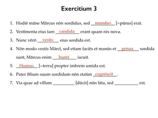 Exercitium 3
1. Hodiē māne Mārcus nōn sordidus, sed ___________ [=pūrus] erat.
2. Vestīmenta eius tam ___________ erant quam nix nova.
3. Nunc vērō __________ eius sordida est.
4. Nōn modo vestis Mārcī, sed etiam faciēs et manūs et __________ sordida
sunt, Mārcus enim ___________ iacuit.
5. __________ [=terra] propter imbrem umida est.
6. Pater fīlium suum sordidum nōn statim ___________.
7. Via quae ad vīllam __________ [dūcit] nōn lāta, sed ___________ est.
mundus
candida
vestis
genua
humī
Humus
cognōscit
 