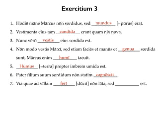 Exercitium 3
1. Hodiē māne Mārcus nōn sordidus, sed ___________ [=pūrus] erat.
2. Vestīmenta eius tam ___________ erant quam nix nova.
3. Nunc vērō __________ eius sordida est.
4. Nōn modo vestis Mārcī, sed etiam faciēs et manūs et __________ sordida
sunt, Mārcus enim ___________ iacuit.
5. __________ [=terra] propter imbrem umida est.
6. Pater fīlium suum sordidum nōn statim ___________.
7. Via quae ad vīllam __________ [dūcit] nōn lāta, sed ___________ est.
mundus
candida
vestis
genua
humī
Humus
cognōscit
fert
 