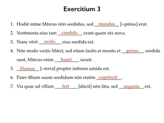 Exercitium 3
1. Hodiē māne Mārcus nōn sordidus, sed ___________ [=pūrus] erat.
2. Vestīmenta eius tam ___________ erant quam nix nova.
3. Nunc vērō __________ eius sordida est.
4. Nōn modo vestis Mārcī, sed etiam faciēs et manūs et __________ sordida
sunt, Mārcus enim ___________ iacuit.
5. __________ [=terra] propter imbrem umida est.
6. Pater fīlium suum sordidum nōn statim ___________.
7. Via quae ad vīllam __________ [dūcit] nōn lāta, sed ___________ est.
mundus
candida
vestis
genua
humī
Humus
cognōscit
fert angusta
 