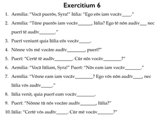 Exercitium 6
1. Aemilia: “Vocā puerōs, Syra!” Iūlia: “Ego eōs iam vocāv____.”
2. Aemilia: “Tūne puerōs iam vocāv______, Iūlia? Ego tē nōn audiv___ nec
puerī tē audīv_______.”
3. Puerī veniunt quia Iūlia eōs vocāv_____.
4. Nōnne vōs mē vocāre audīv________, puerī?”
5. Puerī: “Certē tē audīv________. Cūr nōs vocāv________?”
6. Aemilia: “Vocā Iūliam, Syra!” Puerī: “Nōs eam iam vocāv_______.”
7. Aemilia: “Vōsne eam iam vocāv________? Ego vōs nōn audīv____, nec
Iūlia vōs audīv_____.”
8. Iūlia venit, quia puerī eam vocāv________.
9. Puerī: “Nōnne tū nōs vocāre audīv_______, Iūlia?”
10.Iūlia: “Certē vōs audīv_____. Cūr mē vocāv_______?”
 