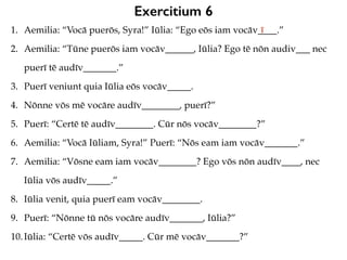 Exercitium 6
1. Aemilia: “Vocā puerōs, Syra!” Iūlia: “Ego eōs iam vocāv____.”
2. Aemilia: “Tūne puerōs iam vocāv______, Iūlia? Ego tē nōn audiv___ nec
puerī tē audīv_______.”
3. Puerī veniunt quia Iūlia eōs vocāv_____.
4. Nōnne vōs mē vocāre audīv________, puerī?”
5. Puerī: “Certē tē audīv________. Cūr nōs vocāv________?”
6. Aemilia: “Vocā Iūliam, Syra!” Puerī: “Nōs eam iam vocāv_______.”
7. Aemilia: “Vōsne eam iam vocāv________? Ego vōs nōn audīv____, nec
Iūlia vōs audīv_____.”
8. Iūlia venit, quia puerī eam vocāv________.
9. Puerī: “Nōnne tū nōs vocāre audīv_______, Iūlia?”
10.Iūlia: “Certē vōs audīv_____. Cūr mē vocāv_______?”
ī
 
