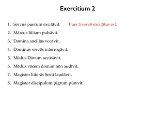 Exercitium 2
1. Servus puerum excitāvit.
2. Mārcus Iūliam pulsāvit.
3. Domina ancillās vocāvit.
4. Dominus servōs interrogāvit.
5. Mēdus Dāvum accūsāvit.
6. Mēdus vōcem dominī nōn audīvit.
7. Magister litterās Sextī laudāvit.
8. Magister discipulum pigrum pūnīvit.
Puer ā servō excitātus est.
 
