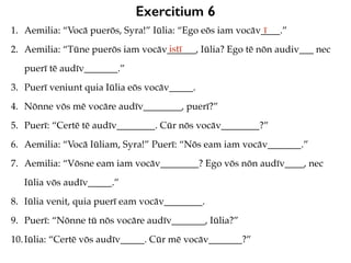Exercitium 6
1. Aemilia: “Vocā puerōs, Syra!” Iūlia: “Ego eōs iam vocāv____.”
2. Aemilia: “Tūne puerōs iam vocāv______, Iūlia? Ego tē nōn audiv___ nec
puerī tē audīv_______.”
3. Puerī veniunt quia Iūlia eōs vocāv_____.
4. Nōnne vōs mē vocāre audīv________, puerī?”
5. Puerī: “Certē tē audīv________. Cūr nōs vocāv________?”
6. Aemilia: “Vocā Iūliam, Syra!” Puerī: “Nōs eam iam vocāv_______.”
7. Aemilia: “Vōsne eam iam vocāv________? Ego vōs nōn audīv____, nec
Iūlia vōs audīv_____.”
8. Iūlia venit, quia puerī eam vocāv________.
9. Puerī: “Nōnne tū nōs vocāre audīv_______, Iūlia?”
10.Iūlia: “Certē vōs audīv_____. Cūr mē vocāv_______?”
ī
istī
 