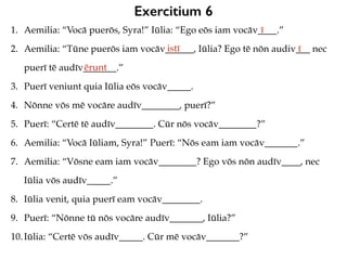 Exercitium 6
1. Aemilia: “Vocā puerōs, Syra!” Iūlia: “Ego eōs iam vocāv____.”
2. Aemilia: “Tūne puerōs iam vocāv______, Iūlia? Ego tē nōn audiv___ nec
puerī tē audīv_______.”
3. Puerī veniunt quia Iūlia eōs vocāv_____.
4. Nōnne vōs mē vocāre audīv________, puerī?”
5. Puerī: “Certē tē audīv________. Cūr nōs vocāv________?”
6. Aemilia: “Vocā Iūliam, Syra!” Puerī: “Nōs eam iam vocāv_______.”
7. Aemilia: “Vōsne eam iam vocāv________? Ego vōs nōn audīv____, nec
Iūlia vōs audīv_____.”
8. Iūlia venit, quia puerī eam vocāv________.
9. Puerī: “Nōnne tū nōs vocāre audīv_______, Iūlia?”
10.Iūlia: “Certē vōs audīv_____. Cūr mē vocāv_______?”
ī
istī ī
ērunt
 