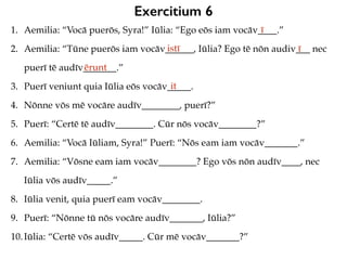 Exercitium 6
1. Aemilia: “Vocā puerōs, Syra!” Iūlia: “Ego eōs iam vocāv____.”
2. Aemilia: “Tūne puerōs iam vocāv______, Iūlia? Ego tē nōn audiv___ nec
puerī tē audīv_______.”
3. Puerī veniunt quia Iūlia eōs vocāv_____.
4. Nōnne vōs mē vocāre audīv________, puerī?”
5. Puerī: “Certē tē audīv________. Cūr nōs vocāv________?”
6. Aemilia: “Vocā Iūliam, Syra!” Puerī: “Nōs eam iam vocāv_______.”
7. Aemilia: “Vōsne eam iam vocāv________? Ego vōs nōn audīv____, nec
Iūlia vōs audīv_____.”
8. Iūlia venit, quia puerī eam vocāv________.
9. Puerī: “Nōnne tū nōs vocāre audīv_______, Iūlia?”
10.Iūlia: “Certē vōs audīv_____. Cūr mē vocāv_______?”
ī
istī ī
ērunt
it
 