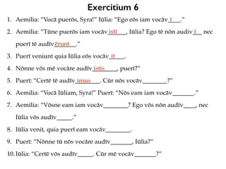 Exercitium 6
1. Aemilia: “Vocā puerōs, Syra!” Iūlia: “Ego eōs iam vocāv____.”
2. Aemilia: “Tūne puerōs iam vocāv______, Iūlia? Ego tē nōn audiv___ nec
puerī tē audīv_______.”
3. Puerī veniunt quia Iūlia eōs vocāv_____.
4. Nōnne vōs mē vocāre audīv________, puerī?”
5. Puerī: “Certē tē audīv________. Cūr nōs vocāv________?”
6. Aemilia: “Vocā Iūliam, Syra!” Puerī: “Nōs eam iam vocāv_______.”
7. Aemilia: “Vōsne eam iam vocāv________? Ego vōs nōn audīv____, nec
Iūlia vōs audīv_____.”
8. Iūlia venit, quia puerī eam vocāv________.
9. Puerī: “Nōnne tū nōs vocāre audīv_______, Iūlia?”
10.Iūlia: “Certē vōs audīv_____. Cūr mē vocāv_______?”
ī
istī ī
ērunt
it
istis
imus
 