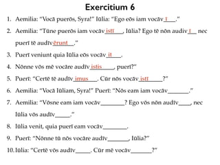 Exercitium 6
1. Aemilia: “Vocā puerōs, Syra!” Iūlia: “Ego eōs iam vocāv____.”
2. Aemilia: “Tūne puerōs iam vocāv______, Iūlia? Ego tē nōn audiv___ nec
puerī tē audīv_______.”
3. Puerī veniunt quia Iūlia eōs vocāv_____.
4. Nōnne vōs mē vocāre audīv________, puerī?”
5. Puerī: “Certē tē audīv________. Cūr nōs vocāv________?”
6. Aemilia: “Vocā Iūliam, Syra!” Puerī: “Nōs eam iam vocāv_______.”
7. Aemilia: “Vōsne eam iam vocāv________? Ego vōs nōn audīv____, nec
Iūlia vōs audīv_____.”
8. Iūlia venit, quia puerī eam vocāv________.
9. Puerī: “Nōnne tū nōs vocāre audīv_______, Iūlia?”
10.Iūlia: “Certē vōs audīv_____. Cūr mē vocāv_______?”
ī
istī ī
ērunt
it
istis
imus istī
 