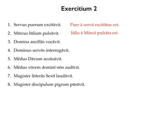 Exercitium 2
1. Servus puerum excitāvit.
2. Mārcus Iūliam pulsāvit.
3. Domina ancillās vocāvit.
4. Dominus servōs interrogāvit.
5. Mēdus Dāvum accūsāvit.
6. Mēdus vōcem dominī nōn audīvit.
7. Magister litterās Sextī laudāvit.
8. Magister discipulum pigrum pūnīvit.
Puer ā servō excitātus est.
Iūlia ā Mārcō pulsāta est.
 