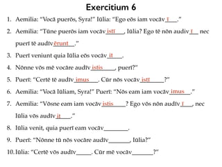 Exercitium 6
1. Aemilia: “Vocā puerōs, Syra!” Iūlia: “Ego eōs iam vocāv____.”
2. Aemilia: “Tūne puerōs iam vocāv______, Iūlia? Ego tē nōn audiv___ nec
puerī tē audīv_______.”
3. Puerī veniunt quia Iūlia eōs vocāv_____.
4. Nōnne vōs mē vocāre audīv________, puerī?”
5. Puerī: “Certē tē audīv________. Cūr nōs vocāv________?”
6. Aemilia: “Vocā Iūliam, Syra!” Puerī: “Nōs eam iam vocāv_______.”
7. Aemilia: “Vōsne eam iam vocāv________? Ego vōs nōn audīv____, nec
Iūlia vōs audīv_____.”
8. Iūlia venit, quia puerī eam vocāv________.
9. Puerī: “Nōnne tū nōs vocāre audīv_______, Iūlia?”
10.Iūlia: “Certē vōs audīv_____. Cūr mē vocāv_______?”
ī
istī ī
ērunt
it
istis
imus istī
imus
istis ī
it
 