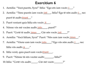 Exercitium 6
1. Aemilia: “Vocā puerōs, Syra!” Iūlia: “Ego eōs iam vocāv____.”
2. Aemilia: “Tūne puerōs iam vocāv______, Iūlia? Ego tē nōn audiv___ nec
puerī tē audīv_______.”
3. Puerī veniunt quia Iūlia eōs vocāv_____.
4. Nōnne vōs mē vocāre audīv________, puerī?”
5. Puerī: “Certē tē audīv________. Cūr nōs vocāv________?”
6. Aemilia: “Vocā Iūliam, Syra!” Puerī: “Nōs eam iam vocāv_______.”
7. Aemilia: “Vōsne eam iam vocāv________? Ego vōs nōn audīv____, nec
Iūlia vōs audīv_____.”
8. Iūlia venit, quia puerī eam vocāv________.
9. Puerī: “Nōnne tū nōs vocāre audīv_______, Iūlia?”
10.Iūlia: “Certē vōs audīv_____. Cūr mē vocāv_______?”
ī
istī ī
ērunt
it
istis
imus istī
imus
istis ī
it
ērunt
 