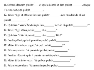 11. Sextus Mārcum pulsāv____ et ipse ā Mārcō et Titō pulsāt________, neque
iī deinde ā Sextō pulsāt__________.
12. Titus: “Ego et Mārcus Sextum pulsāv________, nec nōs deinde ab eō
pulsāt_____________.”
13. Quīntus: “Vōsne Sextum pulsāv________ nec ab eō pulsāt___________?”
14. Titus: “Ego sōlus pulsāt_____ nōn _______.”
15. Quīntus: “Cūr tū pulsāt_____ nōn ______, Tite?”
16. Puella plōrat, quia ā puerō improbō pulsāt__________.
17. Māter fīliam interrogat: “A quō pulsāt_________?”
18. Fīlia respondet: “Ā puerō improbō pulsāt__________.”
19. Puellae plōrant, quia ā puerīs improbīs pulsāt____________.
20. Māter fīliās interrogat: “Ā quibus pulsāt_____________”
21. Fīliae respondent: “Ā puerīs improbīs pulsāt____________.”
 