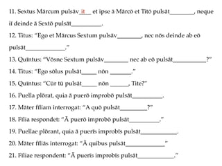 11. Sextus Mārcum pulsāv____ et ipse ā Mārcō et Titō pulsāt________, neque
iī deinde ā Sextō pulsāt__________.
12. Titus: “Ego et Mārcus Sextum pulsāv________, nec nōs deinde ab eō
pulsāt_____________.”
13. Quīntus: “Vōsne Sextum pulsāv________ nec ab eō pulsāt___________?”
14. Titus: “Ego sōlus pulsāt_____ nōn _______.”
15. Quīntus: “Cūr tū pulsāt_____ nōn ______, Tite?”
16. Puella plōrat, quia ā puerō improbō pulsāt__________.
17. Māter fīliam interrogat: “A quō pulsāt_________?”
18. Fīlia respondet: “Ā puerō improbō pulsāt__________.”
19. Puellae plōrant, quia ā puerīs improbīs pulsāt____________.
20. Māter fīliās interrogat: “Ā quibus pulsāt_____________”
21. Fīliae respondent: “Ā puerīs improbīs pulsāt____________.”
it
 