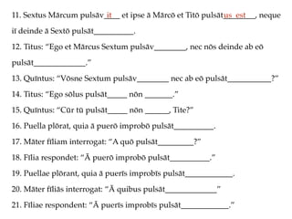 11. Sextus Mārcum pulsāv____ et ipse ā Mārcō et Titō pulsāt________, neque
iī deinde ā Sextō pulsāt__________.
12. Titus: “Ego et Mārcus Sextum pulsāv________, nec nōs deinde ab eō
pulsāt_____________.”
13. Quīntus: “Vōsne Sextum pulsāv________ nec ab eō pulsāt___________?”
14. Titus: “Ego sōlus pulsāt_____ nōn _______.”
15. Quīntus: “Cūr tū pulsāt_____ nōn ______, Tite?”
16. Puella plōrat, quia ā puerō improbō pulsāt__________.
17. Māter fīliam interrogat: “A quō pulsāt_________?”
18. Fīlia respondet: “Ā puerō improbō pulsāt__________.”
19. Puellae plōrant, quia ā puerīs improbīs pulsāt____________.
20. Māter fīliās interrogat: “Ā quibus pulsāt_____________”
21. Fīliae respondent: “Ā puerīs improbīs pulsāt____________.”
it us est
 