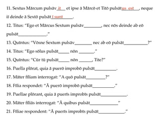 11. Sextus Mārcum pulsāv____ et ipse ā Mārcō et Titō pulsāt________, neque
iī deinde ā Sextō pulsāt__________.
12. Titus: “Ego et Mārcus Sextum pulsāv________, nec nōs deinde ab eō
pulsāt_____________.”
13. Quīntus: “Vōsne Sextum pulsāv________ nec ab eō pulsāt___________?”
14. Titus: “Ego sōlus pulsāt_____ nōn _______.”
15. Quīntus: “Cūr tū pulsāt_____ nōn ______, Tite?”
16. Puella plōrat, quia ā puerō improbō pulsāt__________.
17. Māter fīliam interrogat: “A quō pulsāt_________?”
18. Fīlia respondet: “Ā puerō improbō pulsāt__________.”
19. Puellae plōrant, quia ā puerīs improbīs pulsāt____________.
20. Māter fīliās interrogat: “Ā quibus pulsāt_____________”
21. Fīliae respondent: “Ā puerīs improbīs pulsāt____________.”
it us est
ī sunt
 