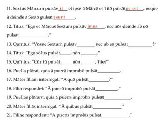 11. Sextus Mārcum pulsāv____ et ipse ā Mārcō et Titō pulsāt________, neque
iī deinde ā Sextō pulsāt__________.
12. Titus: “Ego et Mārcus Sextum pulsāv________, nec nōs deinde ab eō
pulsāt_____________.”
13. Quīntus: “Vōsne Sextum pulsāv________ nec ab eō pulsāt___________?”
14. Titus: “Ego sōlus pulsāt_____ nōn _______.”
15. Quīntus: “Cūr tū pulsāt_____ nōn ______, Tite?”
16. Puella plōrat, quia ā puerō improbō pulsāt__________.
17. Māter fīliam interrogat: “A quō pulsāt_________?”
18. Fīlia respondet: “Ā puerō improbō pulsāt__________.”
19. Puellae plōrant, quia ā puerīs improbīs pulsāt____________.
20. Māter fīliās interrogat: “Ā quibus pulsāt_____________”
21. Fīliae respondent: “Ā puerīs improbīs pulsāt____________.”
it us est
ī sunt
imus
 